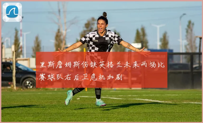 里斯詹姆斯伤缺英格兰未来两场比赛球队右后卫危机加剧