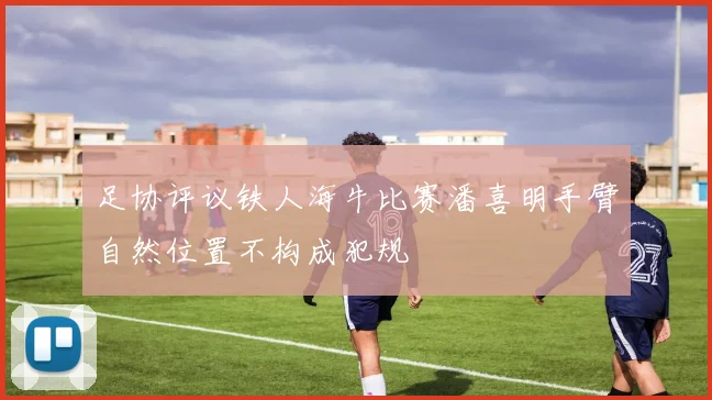 足协评议铁人海牛比赛潘喜明手臂自然位置不构成犯规