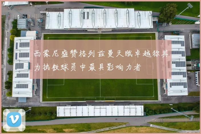 西蒙尼盛赞格列兹曼天赋卓越称其为执教球员中最具影响力者