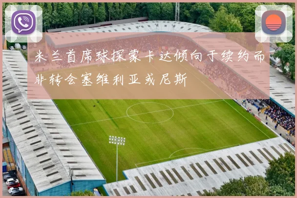 米兰首席球探蒙卡达倾向于续约而非转会塞维利亚或尼斯