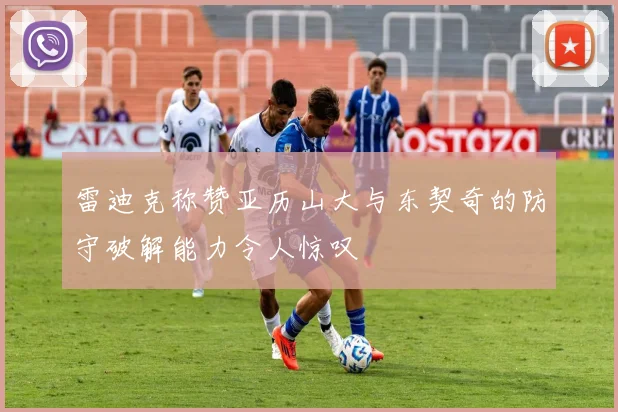 雷迪克称赞亚历山大与东契奇的防守破解能力令人惊叹