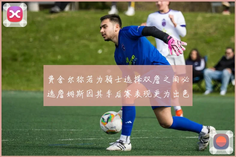 费舍尔称若为骑士选择双詹之间必选詹姆斯因其季后赛表现更为出色