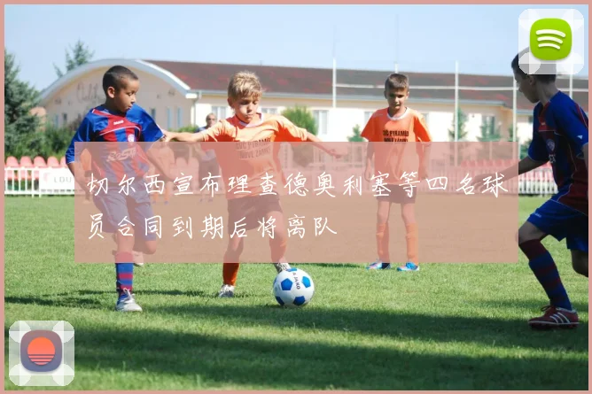 切尔西宣布理查德奥利塞等四名球员合同到期后将离队