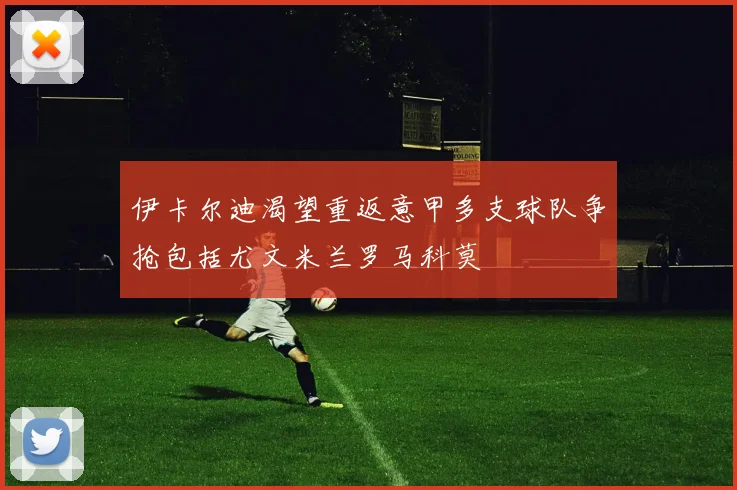 伊卡尔迪渴望重返意甲多支球队争抢包括尤文米兰罗马科莫